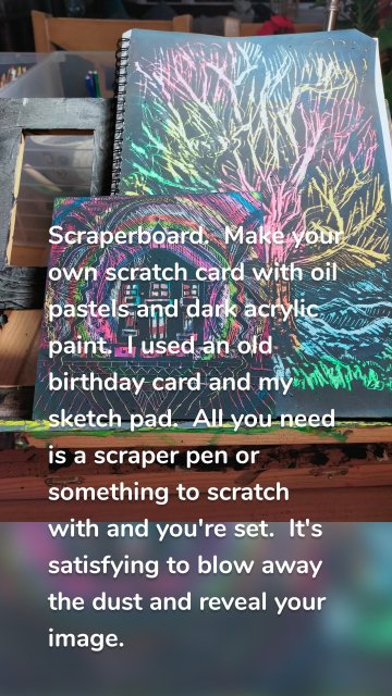 Scraperboard. Make your own scratch card with oil pastels and dark acrylic paint. I used an old birthday card and my sketch pad. All you need is a scraper pen or something to scratch with and you're set. It's satisfying to blow away the dust and reveal your image.